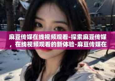 麻豆传媒在线视频观看-探索麻豆传媒，在线视频观看的新体验-麻豆传媒在线视频观看